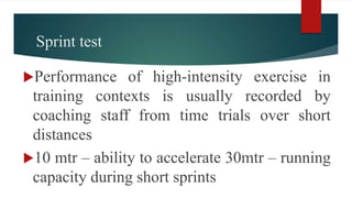 Sprint test
Performance of high-intensity exercise in
training contexts is usually recorded by
coaching staff from time trials over short
distances
10 mtr – ability to accelerate 30mtr – running
capacity during short sprints
 