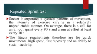 Repeated Sprint test
Soccer incorporates a cyclical patterns of movement,
the intensity of exercise varying in a relatively
unpredictable manner. On average, there is a call for
an all-out sprint every 90 s and a run at effort at least
every 30 s.
The fitness requirements therefore are for quick
movements, high speed, fast recovery and an ability to
sustain activity.
 