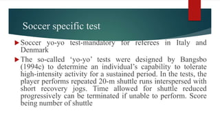 Soccer specific test
Soccer yo-yo test-mandatory for referees in Italy and
Denmark
The so-called ‘yo-yo’ tests were designed by Bangsbo
(1994c) to determine an individual’s capability to tolerate
high-intensity activity for a sustained period. In the tests, the
player performs repeated 20-m shuttle runs interspersed with
short recovery jogs. Time allowed for shuttle reduced
progressively can be terminated if unable to perform. Score
being number of shuttle
 