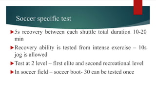 Soccer specific test
5s recovery between each shuttle total duration 10-20
min
Recovery ability is tested from intense exercise – 10s
jog is allowed
Test at 2 level – first elite and second recreational level
In soccer field – soccer boot- 30 can be tested once
 