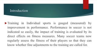 Introduction
Training in Individual sports is gauged (measured) by
improvement in performance. Performance in soccer is not
indicated so easily, the impact of training is evaluated by its
direct effects on fitness measures. Many soccer teams now
regularly assess the fitness of their players so that they can
know whether fine adjustments to the training are called for.
 