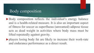 Body composition
Body composition reflects the individual’s energy balance
and is a health-related measure. It is also an important aspect
of fitness for soccer as superfluous (unwanted) adipose tissue
acts as dead weight in activities where body mass must be
lifted repeatedly against gravity.
players losing body fat are likely to increase their work-rate
and endurance performance as a direct result.
 
