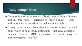 Body composition
Commonly most used model of Body composition – fat mass
and fat free mass – alternate is muscle mass – tools –
anthropometric – impedence – under water weight
It may be estimated from chemical measures such as total
body water or total body potassium – not easy available –
medical based- MRI expensive – most easy –
anthropometric- site of SF
 