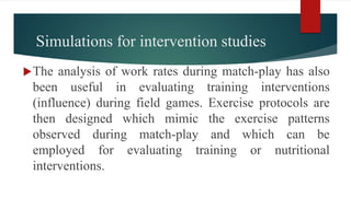 Simulations for intervention studies
The analysis of work rates during match-play has also
been useful in evaluating training interventions
(influence) during field games. Exercise protocols are
then designed which mimic the exercise patterns
observed during match-play and which can be
employed for evaluating training or nutritional
interventions.
 