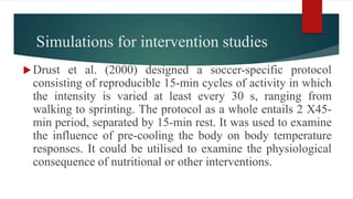 Simulations for intervention studies
Drust et al. (2000) designed a soccer-specific protocol
consisting of reproducible 15-min cycles of activity in which
the intensity is varied at least every 30 s, ranging from
walking to sprinting. The protocol as a whole entails 2 X45-
min period, separated by 15-min rest. It was used to examine
the influence of pre-cooling the body on body temperature
responses. It could be utilised to examine the physiological
consequence of nutritional or other interventions.
 