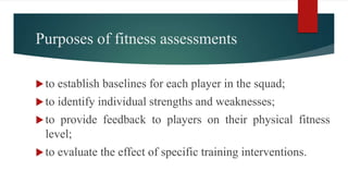 Purposes of fitness assessments
to establish baselines for each player in the squad;
to identify individual strengths and weaknesses;
to provide feedback to players on their physical fitness
level;
to evaluate the effect of specific training interventions.
 