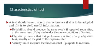 Characteristics of test
A test should have discrete characteristics if it is to be adopted
and if it is to yield useful information.
Reliability: should produce the same result if repeated soon after,
at the same time of day and under the same conditions of testing.
Objectivity: means that test performance is free of any subjective
bias, usually on the part of the experimenter.
Validity: must measure the functions that it purports to measure.
 