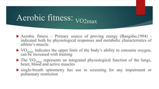 Aerobic fitness: VO2max
 Aerobic fitness – Primary source of proving energy (Bangsbo;1994) -
indicated both by physiological responses and metabolic characteristics of
athlete’s muscle.
 VO2max indicates the upper limit of the body’s ability to consume oxygen,
can be increased with training
 The VO2max represents an integrated physiological function of the lungs,
heart, blood and active muscles
 single-breath spirometry has use in screening for any impairment or
pulmonary restriction
 
