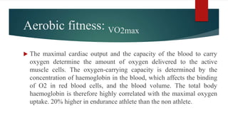 Aerobic fitness: VO2max
 The maximal cardiac output and the capacity of the blood to carry
oxygen determine the amount of oxygen delivered to the active
muscle cells. The oxygen-carrying capacity is determined by the
concentration of haemoglobin in the blood, which affects the binding
of O2 in red blood cells, and the blood volume. The total body
haemoglobin is therefore highly correlated with the maximal oxygen
uptake. 20% higher in endurance athlete than the non athlete.
 