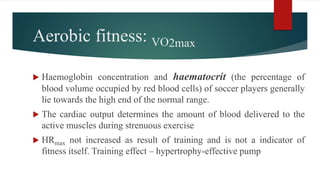 Aerobic fitness: VO2max
 Haemoglobin concentration and haematocrit (the percentage of
blood volume occupied by red blood cells) of soccer players generally
lie towards the high end of the normal range.
 The cardiac output determines the amount of blood delivered to the
active muscles during strenuous exercise
 HRmax not increased as result of training and is not a indicator of
fitness itself. Training effect – hypertrophy-effective pump
 