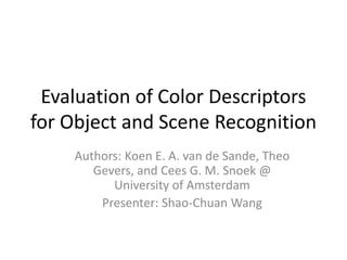 Evaluation of Color Descriptors for Object and Scene Recognition Authors: Koen E. A. van de Sande, Theo Gevers, and Cees G. M. Snoek @ University of Amsterdam Presenter: Shao-Chuan Wang 