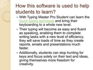 How this software is used to help
students to learn?
 With Typing Master Pro Student can learn the
touch typing technique and bring their
keyboarding to a whole new level.
 Their typing will become as easy and fluent
as speaking, enabling them to complete
writing tasks with a new level of efficiency.
they will save loads of time as they create
reports, emails and presentations much
faster.
 Additionally, students can stop hunting for
keys and focus solely on their text and ideas,
giving themselves more freedom for
creativity.
 