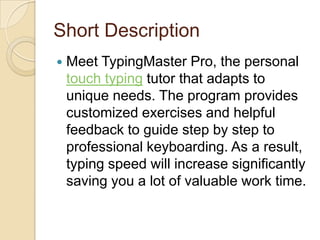 Short Description
 Meet TypingMaster Pro, the personal
touch typing tutor that adapts to
unique needs. The program provides
customized exercises and helpful
feedback to guide step by step to
professional keyboarding. As a result,
typing speed will increase significantly
saving you a lot of valuable work time.
 