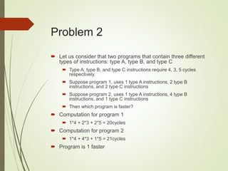 Problem 2
 Let us consider that two programs that contain three different
types of instructions: type A, type B, and type C
 Type A, type B, and type C instructions require 4, 3, 5 cycles
respectively.
 Suppose program 1, uses 1 type A instructions, 2 type B
instructions, and 2 type C instructions
 Suppose program 2, uses 1 type A instructions, 4 type B
instructions, and 1 type C instructions
 Then which program is faster?
 Computation for program 1
 1*4 + 2*3 + 2*5 = 20cycles
 Computation for program 2
 1*4 + 4*3 + 1*5 = 21cycles
 Program is 1 faster
 