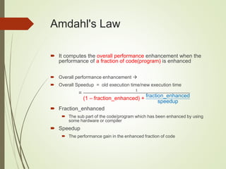Amdahl's Law
 It computes the overall performance enhancement when the
performance of a fraction of code(program) is enhanced
 Overall performance enhancement 
 Overall Speedup = old execution time/new execution time
=
1
(1 – fraction_enhanced) + fraction_enhanced
speedup
 Fraction_enhanced
 The sub part of the code/program which has been enhanced by using
some hardware or compiler
 Speedup
 The performance gain in the enhanced fraction of code
 