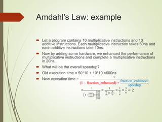 Amdahl's Law: example
 Let a program contains 10 multiplicative instructions and 10
additive instructions. Each multiplicative instruction takes 50ns and
each additive instructions take 10ns.
 Now by adding some hardware, we enhanced the performance of
multiplicative instructions and complete a multiplicative instructions
in 20ns.
 What will be the overall speedup?
 Old execution time = 50*10 + 10*10 =600ns
 New execution time =
1
(1 – fraction_enhanced) + fraction_enhanced
speedup
=
1
1−
500
600
+
500
600
500
200
=
1
1
6
+(
1
3
)
=
1
3
6
=
3
6
= 2
 