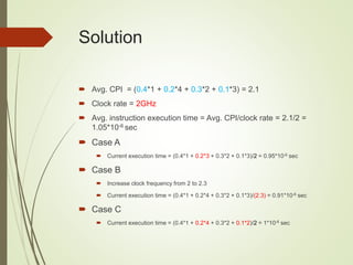 Solution
 Avg. CPI = (0.4*1 + 0.2*4 + 0.3*2 + 0.1*3) = 2.1
 Clock rate = 2GHz
 Avg. instruction execution time = Avg. CPI/clock rate = 2.1/2 =
1.05*10-6 sec
 Case A
 Current execution time = (0.4*1 + 0.2*3 + 0.3*2 + 0.1*3)/2 = 0.95*10-6 sec
 Case B
 Increase clock frequency from 2 to 2.3
 Current execution time = (0.4*1 + 0.2*4 + 0.3*2 + 0.1*3)/(2.3) = 0.91*10-6 sec
 Case C
 Current execution time = (0.4*1 + 0.2*4 + 0.3*2 + 0.1*2)/2 = 1*10-6 sec
 