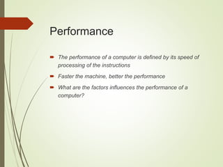 Performance
 The performance of a computer is defined by its speed of
processing of the instructions
 Faster the machine, better the performance
 What are the factors influences the performance of a
computer?
 