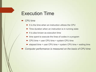 Execution Time
 CPU time
 It is the time when an instruction utilizes the CPU
 Time duration when an instruction is in running state
 It is also known as execution time
 time spent to execute the lines of codes in a program
 CPU time = user CPU time + system CPU time
 elapsed time = user CPU time + system CPU time + waiting time
 Computer performance is measured on the basis of CPU time
 