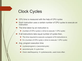Clock Cycles
 CPU time is measured with the help of CPU cycles
 Each instruction uses a certain number of CPU cycles to execute an
instruction
 The time taken by an instruction is
 (number of CPU cycles) x (time to execute 1 CPU cycle)
 If all instructions take equal number of cycles then,
 The time required to execute a program of N instructions is
 N x (number of CPU cycle) x (time to execute 1 CPU cycle)
 Avg. program execution time
 (cycles/program) x (seconds/cycle)
 seconds/cycle  cycle time
 Clock rate/frequency  cycle/seconds, used more often
 