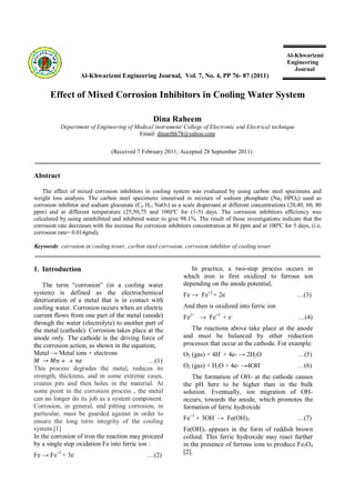 Al-Khwarizmi
Engineering
Journal
Al-Khwarizmi Engineering Journal, Vol. 7, No. 4, PP 76- 87 (2011)
Effect of Mixed Corrosion Inhibitors in Cooling Water System
Dina Raheem
Department of Engineering of Medical instrument/ College of Electronic and Electrical technique
Email: dinarrhh78@yahoo.com
(Received 7 February 2011; Accepted 28 September 2011)
Abstract
The effect of mixed corrosion inhibitors in cooling system was evaluated by using carbon steel specimens and
weight loss analysis. The carbon steel specimens immersed in mixture of sodium phosphate (Na2 HPO4) used as
corrosion inhibitor and sodium glocunate (C6 H11 NaO7) as a scale dispersant at different concentrations (20,40, 60, 80
ppm) and at different temperature (25,50,75 and 100)ºC for (1-5) days. The corrosion inhibitors efficiency was
calculated by using uninhibited and inhibited water to give 98.1%. The result of these investigations indicate that the
corrosion rate decreases with the increase the corrosion inhibitors concentration at 80 ppm and at 100ºC for 5 days, (i.e,
corrosion rate= 0.014gmd).
Keywords: corrosion in cooling tower, carbon steel corrosion, corrosion inhibitor of cooling tower.
1. Introduction
The term “corrosion” (in a cooling water
system) is defined as the electrochemical
deterioration of a metal that is in contact with
cooling water. Corrosion occurs when an electric
current flows from one part of the metal (anode)
through the water (electrolyte) to another part of
the metal (cathode). Corrosion takes place at the
anode only. The cathode is the driving force of
the corrosion action, as shown in the equation;
Metal → Metal ions + electrons
→ + + …(1)
This process degrades the metal, reduces its
strength, thickness, and in some extreme cases,
creates pits and then holes in the material. At
some point in the corrosion process , the metal
can no longer do its job as a system component.
Corrosion, in general, and pitting corrosion, in
particular, must be guarded against in order to
ensure the long term integrity of the cooling
system.[1]
In the corrosion of iron the reaction may proceed
by a single step oxidation Fe into ferric ion :
Fe → Fe+3
+ 3e-
…(2)
In practice, a two-step process occurs in
which iron is first oxidized to ferrous ion
depending on the anode potential,
Fe → Fe+2
+ 2e-
…(3)
And then is oxidized into ferric ion
Fe2+
→ Fe+3
+ e-
…(4)
The reactions above take place at the anode
and must be balanced by other reduction
processes that occur at the cathode. For example:
O2 (gas) + 4H-
+ 4e- → 2H2O …(5)
O2 (gas) + H2O + 4e- →4OH-
…(6)
The formation of OH- at the cathode causes
the pH here to be higher than in the bulk
solution. Eventually, ion migration of OH-
occurs, towards the anode, which promotes the
formation of ferric hydroxide
Fe+3
+ 3OH-
→ Fe(OH)3 …(7)
Fe(OH)3 appears in the form of reddish brown
colloid. This ferric hydroxide may react further
in the presence of ferrous ions to produce Fe3O4
[2].
 
