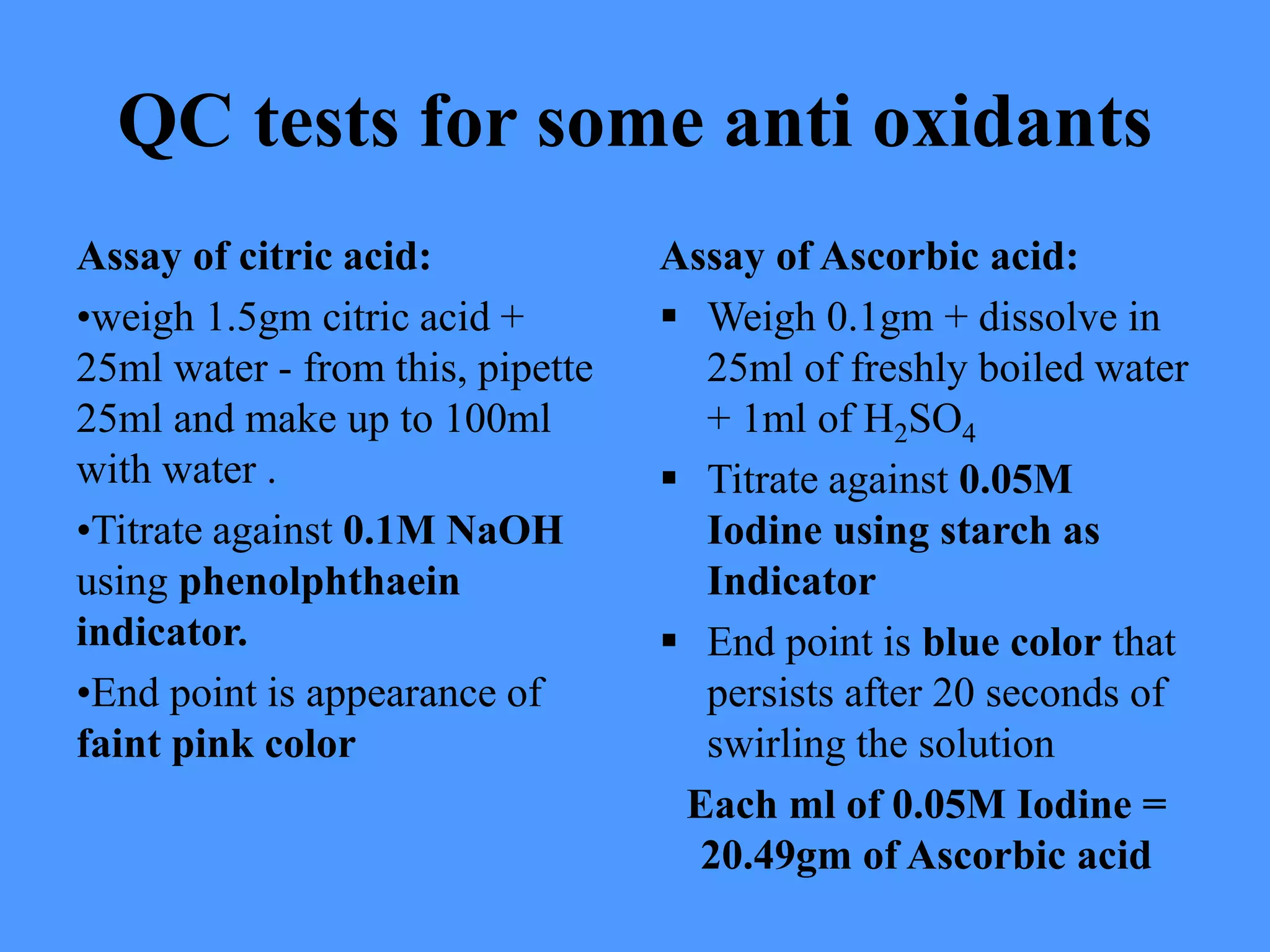 QC tests for some anti oxidants
Assay of citric acid:
•weigh 1.5gm citric acid +
25ml water - from this, pipette
25ml and make up to 100ml
with water .
•Titrate against 0.1M NaOH
using phenolphthaein
indicator.
•End point is appearance of
faint pink color
Assay of Ascorbic acid:
 Weigh 0.1gm + dissolve in
25ml of freshly boiled water
+ 1ml of H2SO4
 Titrate against 0.05M
Iodine using starch as
Indicator
 End point is blue color that
persists after 20 seconds of
swirling the solution
Each ml of 0.05M Iodine =
20.49gm of Ascorbic acid
 