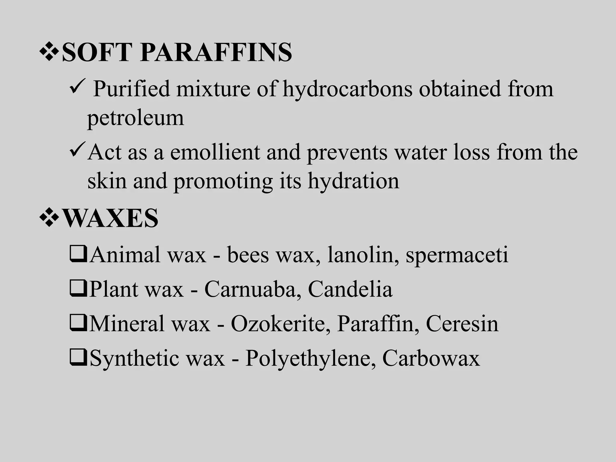 SOFT PARAFFINS
 Purified mixture of hydrocarbons obtained from
petroleum
Act as a emollient and prevents water loss from the
skin and promoting its hydration
WAXES
Animal wax - bees wax, lanolin, spermaceti
Plant wax - Carnuaba, Candelia
Mineral wax - Ozokerite, Paraffin, Ceresin
Synthetic wax - Polyethylene, Carbowax
 