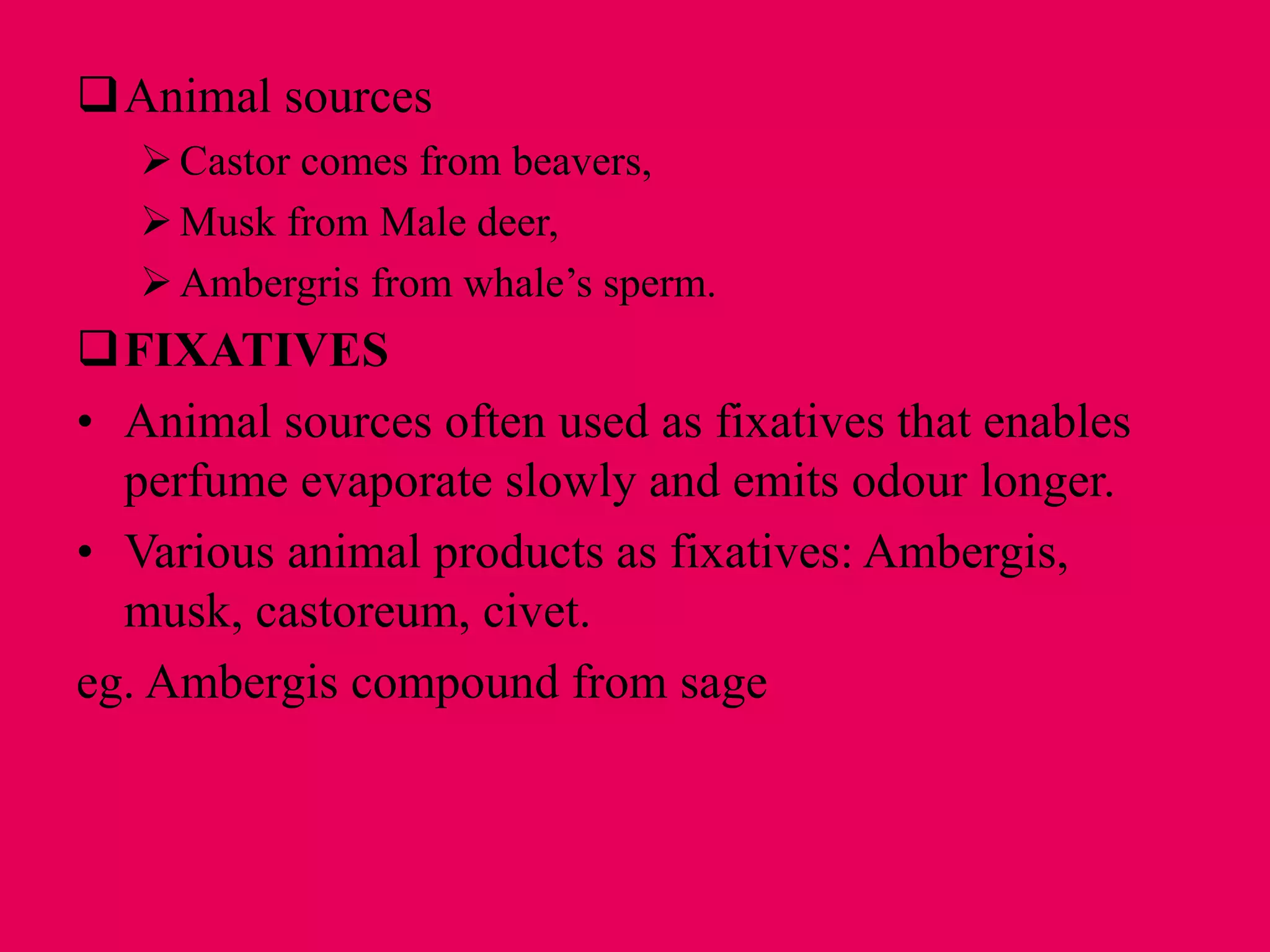 Animal sources
Castor comes from beavers,
Musk from Male deer,
Ambergris from whale’s sperm.
FIXATIVES
• Animal sources often used as fixatives that enables
perfume evaporate slowly and emits odour longer.
• Various animal products as fixatives: Ambergis,
musk, castoreum, civet.
eg. Ambergis compound from sage
 