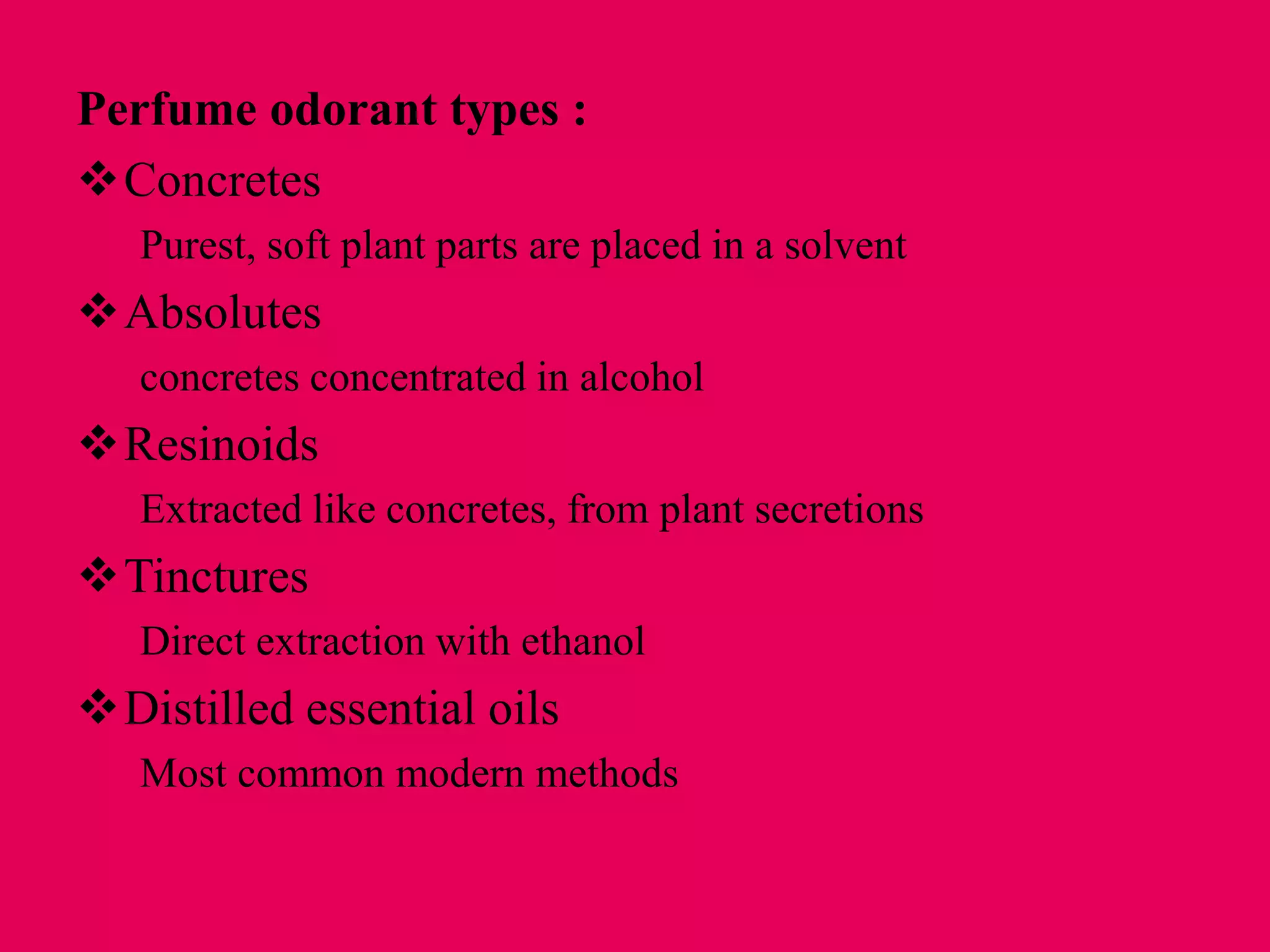 Perfume odorant types :
Concretes
Purest, soft plant parts are placed in a solvent
Absolutes
concretes concentrated in alcohol
Resinoids
Extracted like concretes, from plant secretions
Tinctures
Direct extraction with ethanol
Distilled essential oils
Most common modern methods
 