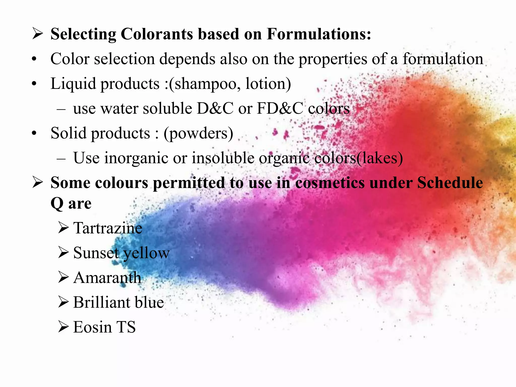  Selecting Colorants based on Formulations:
• Color selection depends also on the properties of a formulation
• Liquid products :(shampoo, lotion)
– use water soluble D&C or FD&C colors
• Solid products : (powders)
– Use inorganic or insoluble organic colors(lakes)
 Some colours permitted to use in cosmetics under Schedule
Q are
Tartrazine
Sunset yellow
Amaranth
Brilliant blue
Eosin TS
 