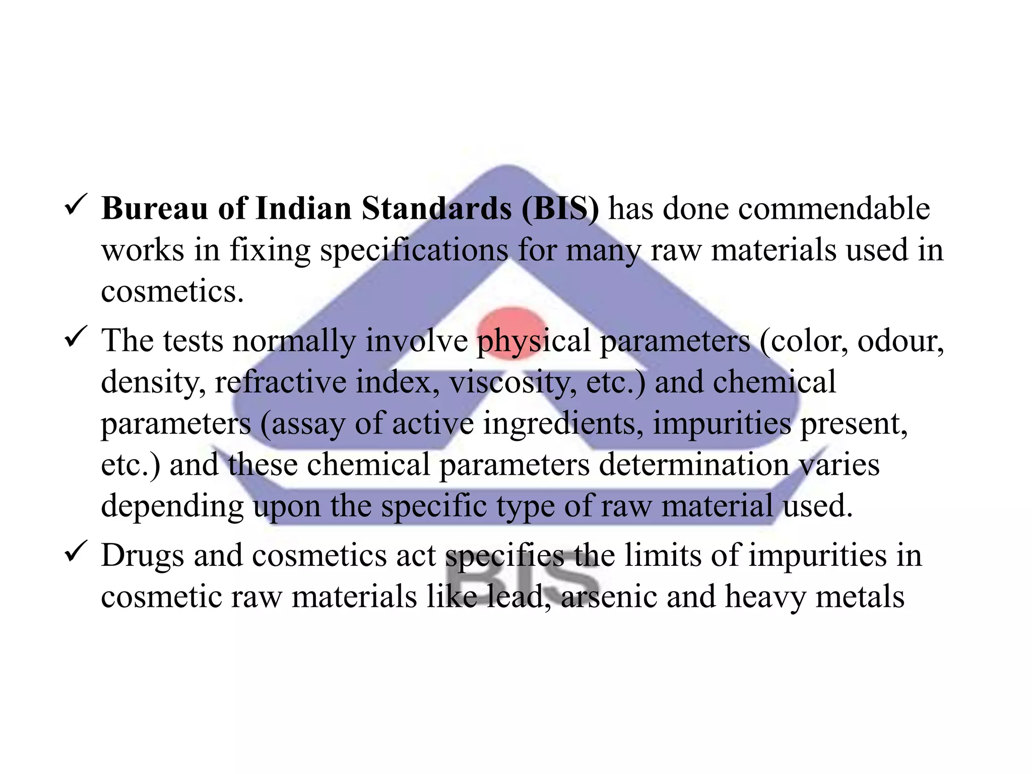 Bureau of Indian Standards (BIS) has done commendable
works in fixing specifications for many raw materials used in
cosmetics.
 The tests normally involve physical parameters (color, odour,
density, refractive index, viscosity, etc.) and chemical
parameters (assay of active ingredients, impurities present,
etc.) and these chemical parameters determination varies
depending upon the specific type of raw material used.
 Drugs and cosmetics act specifies the limits of impurities in
cosmetic raw materials like lead, arsenic and heavy metals
 