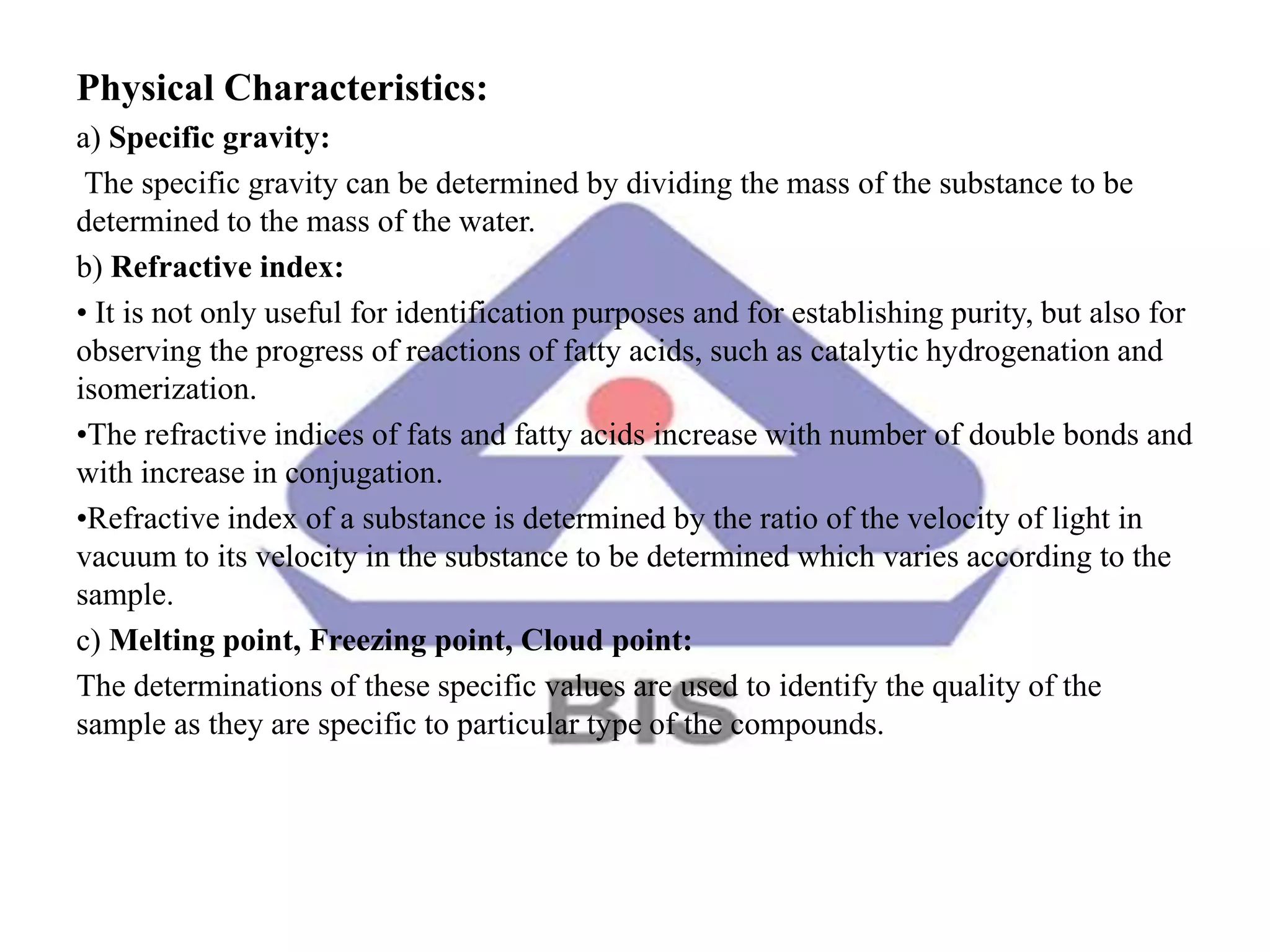 Physical Characteristics:
a) Specific gravity:
The specific gravity can be determined by dividing the mass of the substance to be
determined to the mass of the water.
b) Refractive index:
• It is not only useful for identification purposes and for establishing purity, but also for
observing the progress of reactions of fatty acids, such as catalytic hydrogenation and
isomerization.
•The refractive indices of fats and fatty acids increase with number of double bonds and
with increase in conjugation.
•Refractive index of a substance is determined by the ratio of the velocity of light in
vacuum to its velocity in the substance to be determined which varies according to the
sample.
c) Melting point, Freezing point, Cloud point:
The determinations of these specific values are used to identify the quality of the
sample as they are specific to particular type of the compounds.
 