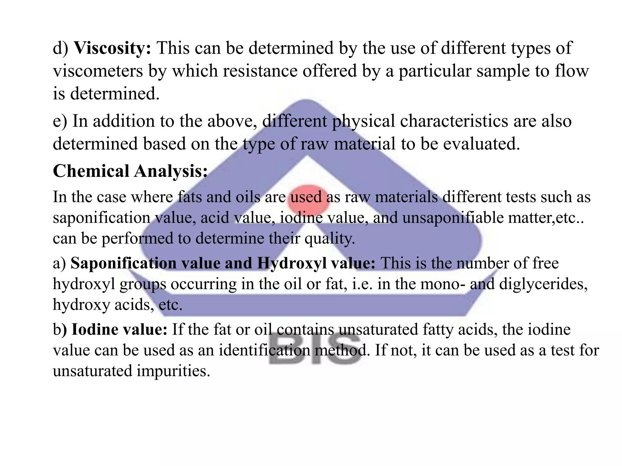 d) Viscosity: This can be determined by the use of different types of
viscometers by which resistance offered by a particular sample to flow
is determined.
e) In addition to the above, different physical characteristics are also
determined based on the type of raw material to be evaluated.
Chemical Analysis:
In the case where fats and oils are used as raw materials different tests such as
saponification value, acid value, iodine value, and unsaponifiable matter,etc..
can be performed to determine their quality.
a) Saponification value and Hydroxyl value: This is the number of free
hydroxyl groups occurring in the oil or fat, i.e. in the mono- and diglycerides,
hydroxy acids, etc.
b) Iodine value: If the fat or oil contains unsaturated fatty acids, the iodine
value can be used as an identification method. If not, it can be used as a test for
unsaturated impurities.
 