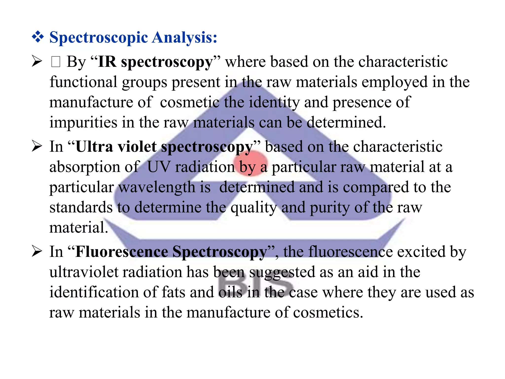  Spectroscopic Analysis:
 By “IR spectroscopy” where based on the characteristic
functional groups present in the raw materials employed in the
manufacture of cosmetic the identity and presence of
impurities in the raw materials can be determined.
 In “Ultra violet spectroscopy” based on the characteristic
absorption of UV radiation by a particular raw material at a
particular wavelength is determined and is compared to the
standards to determine the quality and purity of the raw
material.
 In “Fluorescence Spectroscopy”, the fluorescence excited by
ultraviolet radiation has been suggested as an aid in the
identification of fats and oils in the case where they are used as
raw materials in the manufacture of cosmetics.
 