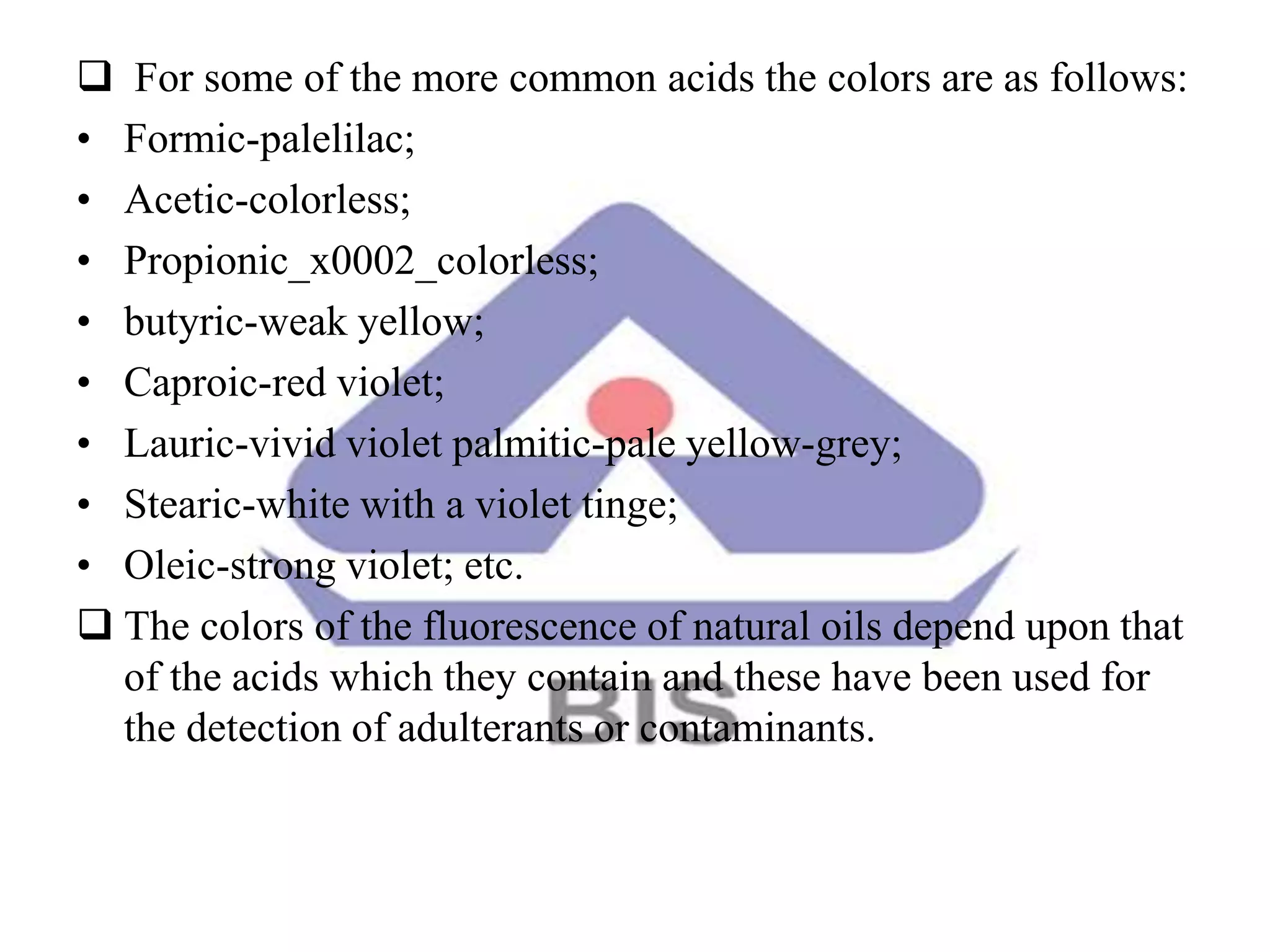  For some of the more common acids the colors are as follows:
• Formic-palelilac;
• Acetic-colorless;
• Propionic_x0002_colorless;
• butyric-weak yellow;
• Caproic-red violet;
• Lauric-vivid violet palmitic-pale yellow-grey;
• Stearic-white with a violet tinge;
• Oleic-strong violet; etc.
 The colors of the fluorescence of natural oils depend upon that
of the acids which they contain and these have been used for
the detection of adulterants or contaminants.
 