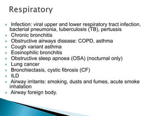  Infection: viral upper and lower respiratory tract infection,
bacterial pneumonia, tuberculosis (TB), pertussis
 Chronic bronchitis
 Obstructive airways disease: COPD, asthma
 Cough variant asthma
 Eosinophilic bronchitis
 Obstructive sleep apnoea (OSA) (nocturnal only)
 Lung cancer
 Bronchiectasis, cystic fibrosis (CF)
 ILD
 Airway irritants: smoking, dusts and fumes, acute smoke
inhalation
 Airway foreign body.
 