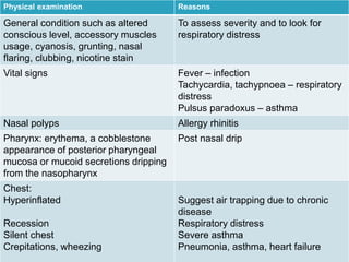 Physical examination Reasons
General condition such as altered
conscious level, accessory muscles
usage, cyanosis, grunting, nasal
flaring, clubbing, nicotine stain
To assess severity and to look for
respiratory distress
Vital signs Fever – infection
Tachycardia, tachypnoea – respiratory
distress
Pulsus paradoxus – asthma
Nasal polyps Allergy rhinitis
Pharynx: erythema, a cobblestone
appearance of posterior pharyngeal
mucosa or mucoid secretions dripping
from the nasopharynx
Post nasal drip
Chest:
Hyperinflated
Recession
Silent chest
Crepitations, wheezing
Suggest air trapping due to chronic
disease
Respiratory distress
Severe asthma
Pneumonia, asthma, heart failure
 