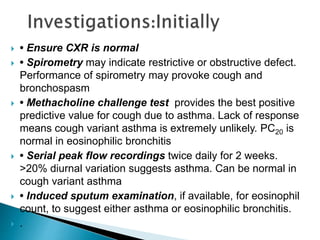  • Ensure CXR is normal
 • Spirometry may indicate restrictive or obstructive defect.
Performance of spirometry may provoke cough and
bronchospasm
 • Methacholine challenge test provides the best positive
predictive value for cough due to asthma. Lack of response
means cough variant asthma is extremely unlikely. PC20 is
normal in eosinophilic bronchitis
 • Serial peak flow recordings twice daily for 2 weeks.
>20% diurnal variation suggests asthma. Can be normal in
cough variant asthma
 • Induced sputum examination, if available, for eosinophil
count, to suggest either asthma or eosinophilic bronchitis.
 .
 