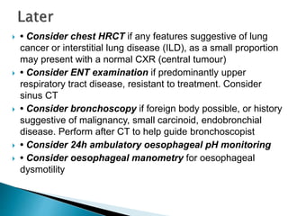  • Consider chest HRCT if any features suggestive of lung
cancer or interstitial lung disease (ILD), as a small proportion
may present with a normal CXR (central tumour)
 • Consider ENT examination if predominantly upper
respiratory tract disease, resistant to treatment. Consider
sinus CT
 • Consider bronchoscopy if foreign body possible, or history
suggestive of malignancy, small carcinoid, endobronchial
disease. Perform after CT to help guide bronchoscopist
 • Consider 24h ambulatory oesophageal pH monitoring
 • Consider oesophageal manometry for oesophageal
dysmotility
 