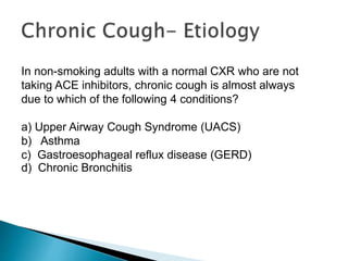 In non-smoking adults with a normal CXR who are not
taking ACE inhibitors, chronic cough is almost always
due to which of the following 4 conditions?
a) Upper Airway Cough Syndrome (UACS)
b) Asthma
c) Gastroesophageal reflux disease (GERD)
d) Chronic Bronchitis
 
