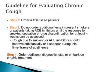 Step 2: Order a CXR in all patients
 Step 3: Do not order additional tests in present smokers
or patients taking ACE inhibitors until the response to
smoking cessation or drug discontinuation for at least 4
weeks can be assessed.
- Cough due to smoking or ACE inhibitors should
improve substantially or disappear during this
time- frame of abstinence.
Step 4: Order additional diagnostic tests or embark on
empiric treatment
 