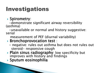  Spirometry:
-demonstrate significant airway reversibility
(asthma)
-unavailable or normal and history suggestive:
serial
measurement of PEF (diurnal variability)
 Bronchoprovocation test :
- negative: rules out asthma but does not rules out
steroid- responsive cough
 Plain sinus radiography: low specificity but
improves with history and findings
 Sputum eosinophilia
 