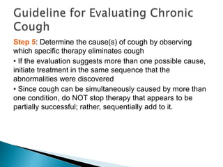 Step 5: Determine the cause(s) of cough by observing
which specific therapy eliminates cough
• If the evaluation suggests more than one possible cause,
initiate treatment in the same sequence that the
abnormalities were discovered
• Since cough can be simultaneously caused by more than
one condition, do NOT stop therapy that appears to be
partially successful; rather, sequentially add to it.
 