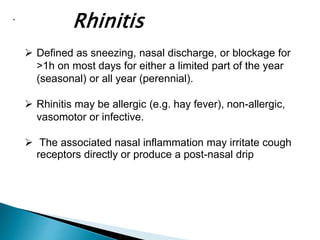 .
Rhinitis
 Defined as sneezing, nasal discharge, or blockage for
>1h on most days for either a limited part of the year
(seasonal) or all year (perennial).
 Rhinitis may be allergic (e.g. hay fever), non-allergic,
vasomotor or infective.
 The associated nasal inflammation may irritate cough
receptors directly or produce a post-nasal drip
 