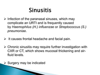  Infection of the paranasal sinuses, which may
complicate an URTI and is frequently caused
by Haemophilus (H.) influenzae or Streptococcus (S.)
pneumoniae.
 It causes frontal headache and facial pain.
 Chronic sinusitis may require further investigation with
CXR or CT, which shows mucosal thickening and air-
fluid levels.
 Surgery may be indicated
Sinusitis
 