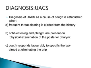  Diagnosis of UACS as a cause of cough is established
when:
a) frequent throat clearing is elicited from the history
b) cobblestoning and phlegm are present on
physical examination of the posterior pharynx
c) cough responds favourably to specific therapy
aimed at eliminating the drip
 