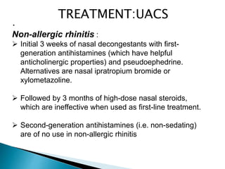 •
Non-allergic rhinitis :
 Initial 3 weeks of nasal decongestants with first-
generation antihistamines (which have helpful
anticholinergic properties) and pseudoephedrine.
Alternatives are nasal ipratropium bromide or
xylometazoline.
 Followed by 3 months of high-dose nasal steroids,
which are ineffective when used as first-line treatment.
 Second-generation antihistamines (i.e. non-sedating)
are of no use in non-allergic rhinitis
TREATMENT:UACS
 