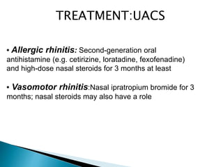• Allergic rhinitis: Second-generation oral
antihistamine (e.g. cetirizine, loratadine, fexofenadine)
and high-dose nasal steroids for 3 months at least
• Vasomotor rhinitis:Nasal ipratropium bromide for 3
months; nasal steroids may also have a role
TREATMENT:UACS
 