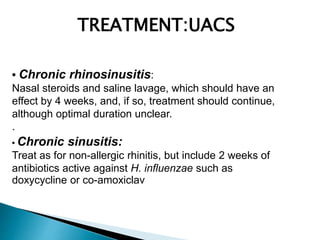 • Chronic rhinosinusitis:
Nasal steroids and saline lavage, which should have an
effect by 4 weeks, and, if so, treatment should continue,
although optimal duration unclear.
.
TREATMENT:UACS
• Chronic sinusitis:
Treat as for non-allergic rhinitis, but include 2 weeks of
antibiotics active against H. influenzae such as
doxycycline or co-amoxiclav
 