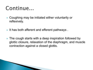  Coughing may be initiated either voluntarily or
reflexively.
 It has both afferent and efferent pathways .
 The cough starts with a deep inspiration followed by
glottic closure, relaxation of the diaphragm, and muscle
contraction against a closed glottis.
 